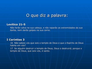 O que diz a palavra: Levítico 21-5 Não farão calva na sua cabeça, e não raparão as extremidades da sua barba, nem darão golpes na sua carne. I Coríntios 3 16  Não sabeis vós que sois o templo de Deus e que o Espírito de Deus habita em vós? 17  Se alguém destruir o templo de Deus, Deus o destruirá; porque o templo de Deus, que sois vós, é santo. 