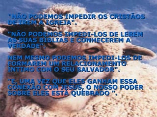 "NÃO PODEMOS IMPEDIR OS CRISTÃOS DE IREM A IGREJA". "NÃO PODEMOS IMPEDI-LOS DE LEREM AS SUAS BÍBLIAS E CONHECEREM A VERDADE". NEM MESMO PODEMOS IMPEDI-LOS DE FORMAREM UM RELACIONAMENTO ÍNTIMO COM O SEU SALVADOR". "E, UMA VEZ QUE ELES GANHAM ESSA CONEXÃO COM JESUS, O NOSSO PODER SOBRE ELES ESTÁ QUEBRADO ". 