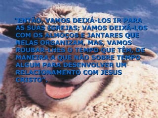 "ENTÃO, VAMOS DEIXÁ-LOS IR PARA AS SUAS IGREJAS; VAMOS DEIXÁ-LOS COM OS ALMOÇOS E JANTARES QUE NELAS ORGANIZAM, MAS, VAMOS ROUBAR-LHES O TEMPO QUE TÊM, DE MANEIRA A QUE NÃO SOBRE TEMPO ALGUM PARA DESENVOLVER UM RELACIONAMENTO COM JESUS CRISTO". 