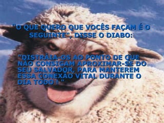 "DISTRÁIA-OS AO PONTO DE QUE NÃO CONSIGAM APROXIMAR-SE DO SEU SALVADOR, PARA MANTEREM ESSA CONEXÃO VITAL DURANTE O DIA TODO ! "   " O QUE QUERO QUE VOCÊS FAÇAM É O SEGUINTE", DISSE O DIABO: 