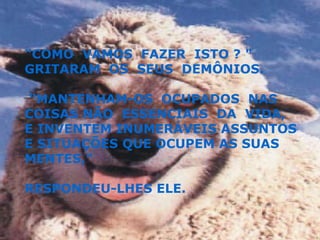 "COMO  VAMOS  FAZER  ISTO ? " GRITARAM  OS  SEUS  DEMÔNIOS. "MANTENHAM-OS  OCUPADOS  NAS COISAS NÃO  ESSENCIAIS  DA  VIDA,  E INVENTEM INUMERÁVEIS ASSUNTOS E SITUAÇÕES QUE OCUPEM AS SUAS MENTES,"  RESPONDEU-LHES ELE. 