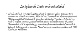 La Iglesia de Satán en la actualidad
• El 31 de octubre de 1991, Karla LaVey refunda la «Primera Iglesia Satánica» para
continuar con el legado de su padre, Anton LaVey. En la noche de Walpurgis (en alemán,
Walpurgisnacht) del 30 de abril de 1966, día tradicional del Aquelarre, Anton LaVey
fundó la «Iglesia Satánica», que más adelante pasaría a llamarse «Iglesia de Satán».
Tras su muerte el 18 de agosto de 1997, una nueva administración asumió el control de la
Iglesia de Satán y su sede se trasladó a Nueva York, más concretamente al barrio de Hell's
Kitchen, en Manhattan.
 