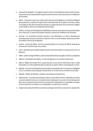  CampoElias Delgado :El antagonistade la novela.Ex soldadode la Guerra de Vietman,
resentidosocial yasqueadode laspersonasdamuerte a variaspersonasenla Masacre
de Pozzetto.
 Maria : Una joven mujer que roba a altos ejecutivos de Bogotá. Es huérfana debido al
asesinato de su madre por la guerrilla y la desaparición de su padre y hermana. Maria
esvioladapordosdelincuentesde quienesse vengamástarde.Se convierteenlesbiana
y más tarde es víctima en la Masacre de Pozzetto.
 Andres:Unjovenpintorbogotanohabitadoporfuerzasoscurasporloque pintaeventos
de la vida real. Es sobrino del padre Ernesto y víctima de la Masacre de Pozzetto.
 Ernesto : Un sacerdote honesto, sencillo y muy dedicado a su oficio. Abandona el
sacerdociopara pasar el restode su vidacon Irene,suenamoradayasistente personal.
Es también víctima de la Masacre.
 Sandra : Vecina de María, termina convirtiéndose en la pareja de María después de
conocerla y le ofrece que vivan juntas.
 Irene : Asistente personaldel padre Ernesto.Se enamorade él y muere juntoa él en la
Masacre.
 Pablo:Ladrónamigode Maria,estáenamoradode ellayle ayudaacumplirsuvenganza.
 Alberto : Compañero de Pablo, es más inteligente y con muchas influencias.
 Blanca : Madre de Campo Elias, a pesar de que lo ama siente odio hacia el por su vida
fracasada y el a ellaculpándoladel suicidio de su padre. Muere asesinada por su hijo.
 Maribel :Alumnade CampoEliasquienestáenamoradode ella.Esunajoveninteligente
y rica. Es violada y asesinada por Campo Elias. En la vida real su nombre era Claudia.
 Matilde : Madre de Maribel, también asesinada por Campo Elias.
 Adolescente :Una jovenposeídaque seduce al sacerdote Ernesto.Sabiendoyamuchas
cosas del padre Ernesto y sin el poder hacer nada dejan el caso de ella así después de
decir que el padre Ernerto moriría y renunciaría al sacerdocio; en sacerdote no vuelve
al caso. Asesina a su madre y a su empleada, y su destino es incierto.
 AngélicaEx parejade Andreslacual tuvoamargos momentosacausa de su separación.
 