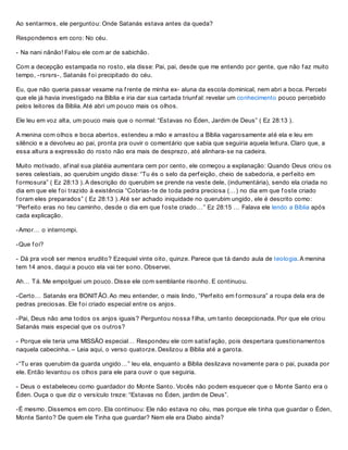 Ao sentarmos, ele perguntou: Onde Satanás estava antes da queda?
Respondemos em coro: No céu.
- Na nani nãnão! Falou ele com ar de sabichão.
Com a decepção estampada no rosto, ela disse: Pai, pai, desde que me entendo por gente, que não f az muito
tempo, -rsrsrs-, Satanás f oi precipitado do céu.
Eu, que não queria passar vexame na f rente de minha ex- aluna da escola dominical, nem abri a boca. Percebi
que ele já havia investigado na Bíblia e iria dar sua cartada triunf al: revelar um conhecimento pouco percebido
pelos leitores da Bíblia. Até abri um pouco mais os olhos.
Ele leu em voz alta, um pouco mais que o normal: “Estavas no Éden, Jardim de Deus” ( Ez 28:13 ).
A menina com olhos e boca abertos, estendeu a mão e arrastou a Bíblia vagarosamente até ela e leu em
silêncio e a devolveu ao pai, pronta pra ouvir o comentário que sabia que seguiria aquela leitura. Claro que, a
essa altura a expressão do rosto não era mais de desprezo, até alinhara-se na cadeira.
Muito motivado, af inal sua platéia aumentara cem por cento, ele começou a explanação: Quando Deus criou os
seres celestiais, ao querubim ungido disse: “Tu és o selo da perf eição, cheio de sabedoria, e perf eito em
f ormosura” ( Ez 28:13 ). A descrição do querubim se prende na veste dele, (indumentária), sendo ela criada no
dia em que ele f oi trazido à existência “Cobrias-te de toda pedra preciosa (…) no dia em que f oste criado
f oram eles preparados” ( Ez 28:13 ). Até ser achado iniquidade no querubim ungido, ele é descrito como:
“Perf eito eras no teu caminho, desde o dia em que f oste criado…” Ez 28:15 … Falava ele lendo a Bíblia após
cada explicação.
-Amor… o interrompi.
-Que f oi?
- Dá pra você ser menos erudito? Ezequiel vinte oito, quinze. Parece que tá dando aula de teologia. A menina
tem 14 anos, daqui a pouco ela vai ter sono. Observei.
Ah… Tá. Me empolguei um pouco. Disse ele com semblante risonho. E continuou.
-Certo… Satanás era BONITÃO. Ao meu entender, o mais lindo, “Perf eito em f ormosura” a roupa dela era de
pedras preciosas. Ele f oi criado especial entre os anjos.
-Pai, Deus não ama todos os anjos iguais? Perguntou nossa f ilha, um tanto decepcionada. Por que ele criou
Satanás mais especial que os outros?
- Porque ele teria uma MISSÃO especial… Respondeu ele com satisf ação, pois despertara questionamentos
naquela cabecinha. – Leia aqui, o verso quatorze. Deslizou a Bíblia até a garota.
-“Tu eras querubim da guarda ungido…” leu ela, enquanto a Bíblia deslizava novamente para o pai, puxada por
ele. Então levantou os olhos para ele para ouvir o que seguiria.
- Deus o estabeleceu como guardador do Monte Santo. Vocês não podem esquecer que o Monte Santo era o
Éden. Ouça o que diz o versículo treze: “Estavas no Éden, jardim de Deus”.
-É mesmo. Dissemos em coro. Ela continuou: Ele não estava no céu, mas porque ele tinha que guardar o Éden,
Monte Santo? De quem ele Tinha que guardar? Nem ele era Diabo ainda?
 