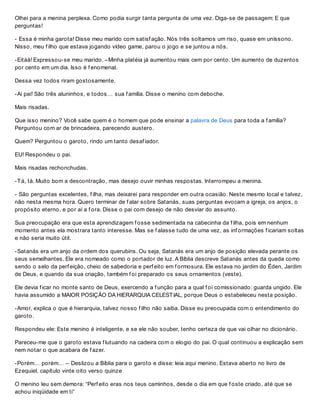 Olhei para a menina perplexa. Como podia surgir tanta pergunta de uma vez. Diga-se de passagem: E que
perguntas!
- Essa é minha garota! Disse meu marido com satisf ação. Nós três soltamos um riso, quase em uníssono.
Nisso, meu f ilho que estava jogando vídeo game, parou o jogo e se juntou a nós.
-Eitáá! Expressou-se meu marido. –Minha platéia já aumentou mais cem por cento. Um aumento de duzentos
por cento em um dia. Isso é f enomenal.
Dessa vez todos riram gostosamente.
-Ai pai! São três aluninhos, e todos… sua f amília. Disse o menino com deboche.
Mais risadas.
Que isso menino? Você sabe quem é o homem que pode ensinar a palavra de Deus para toda a f amília?
Perguntou com ar de brincadeira, parecendo austero.
Quem? Perguntou o garoto, rindo um tanto desaf iador.
EU! Respondeu o pai.
Mais risadas rechonchudas.
-Tá, tá. Muito bom a descontração, mas desejo ouvir minhas respostas. Interrompeu a menina.
- São perguntas excelentes, f ilha, mas deixarei para responder em outra ocasião. Neste mesmo local e talvez,
não nesta mesma hora. Quero terminar de f alar sobre Satanás, suas perguntas evocam a igreja, os anjos, o
propósito eterno, e por aí a f ora. Disse o pai com desejo de não desviar do assunto.
Sua preocupação era que esta aprendizagem f osse sedimentada na cabecinha da f ilha, pois em nenhum
momento antes ela mostrara tanto interesse. Mas se f alasse tudo de uma vez, as inf ormações f icariam soltas
e não seria muito útil.
-Satanás era um anjo da ordem dos querubins. Ou seja, Satanás era um anjo de posição elevada perante os
seus semelhantes. Ele era nomeado como o portador de luz. A Bíblia descreve Satanás antes da queda como
sendo o selo da perf eição, cheio de sabedoria e perf eito em f ormosura. Ele estava no jardim do Éden, Jardim
de Deus, e quando da sua criação, também f oi preparado os seus ornamentos (veste).
Ele devia f icar no monte santo de Deus, exercendo a f unção para a qual f oi comissionado: guarda ungido. Ele
havia assumido a MAIOR POSIÇÃO DA HIERARQUIA CELESTIAL, porque Deus o estabeleceu nesta posição.
-Amor, explica o que é hierarquia, talvez nosso f ilho não saiba. Disse eu preocupada com o entendimento do
garoto.
Respondeu ele: Este menino é inteligente, e se ele não souber, tenho certeza de que vai olhar no dicionário.
Pareceu-me que o garoto estava f lutuando na cadeira com o elogio do pai. O qual continuou a explicação sem
nem notar o que acabara de f azer.
-Porém… porém… – Deslizou a Bíblia para o garoto e disse: leia aqui menino. Estava aberto no livro de
Ezequiel, capítulo vinte oito verso quinze
O menino leu sem demora: “Perf eito eras nos teus caminhos, desde o dia em que f oste criado, até que se
achou iniqüidade em ti”
 