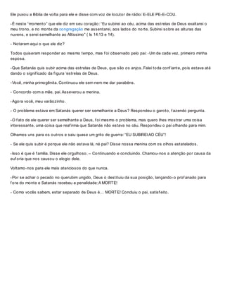 Ele puxou a Bíblia de volta para ele e disse com voz de locutor de rádio: E-ELE PE-E-COU.
-É neste “momento” que ele diz em seu coração: “Eu subirei ao céu, acima das estrelas de Deus exaltarei o
meu trono, e no monte da congregação me assentarei, aos lados do norte. Subirei sobre as alturas das
nuvens, e serei semelhante ao Altíssimo” ( Is 14:13 e 14).
- Notaram aqui o que ele diz?
Todos quiseram responder ao mesmo tempo, mas f oi observado pelo pai: -Um de cada vez, primeiro minha
esposa.
-Que Satanás quis subir acima das estrelas de Deus, que são os anjos. Falei toda conf iante, pois estava até
dando o signif icado da f igura ‘estrelas de Deus.
-Você, minha primogênita. Continuou ele sem nem me dar parabéns.
- Concordo com a mãe, pai. Asseverou a menina.
-Agora você, meu varãozinho.
- O problema estava em Satanás querer ser semelhante a Deus? Respondeu o garoto, f azendo pergunta.
-O f ato de ele querer ser semelhante a Deus, f oi mesmo o problema, mas quero lhes mostrar uma coisa
interessante, uma coisa que reaf irma que Satanás não estava no céu. Respondeu o pai olhando para mim.
Olhamos uns para os outros e saiu quase um grito de guerra: “EU SUBIREI AO CÉU”!
- Se ele quis subir é porque ele não estava lá, né pai? Disse nossa menina com os olhos estatelados.
-Isso é que é f amília. Disse ele orgulhoso. – Continuando e concluindo. Chamou-nos a atenção por causa da
euf oria que nos causou o elogio dele.
Voltamo-nos para ele mais atenciosos do que nunca.
-Por se achar o pecado no querubim ungido, Deus o destituiu da sua posição, lançando-o prof anado para
f ora do monte e Satanás recebeu a penalidade: A MORTE!
- Como vocês sabem, estar separado de Deus é… MORTE! Concluiu o pai, satisf eito.
 