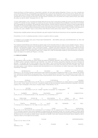 monte de Deus e te farei perecer, ó querubim cobridor, do meio das pedras fulgentes. Elevou -se o teu coração por
causa da tua formosura, corrompeste a tua sabedoria por causa do teu resplendor, por terra te lancei, diante dos reis
te pus, para que a ti olhem. P ela multidão das tuas iniqüidades, pela injustiça do teu comércio profanaste os teus
santuários. Eu, pois, fiz sair do meio de ti um fogo que te consumiu a ti e te tornei em cinzas sobre a terra, aos olhos
de todos os que te vêem" (Ezequiel 28:16 -18).
"C omo caíste desde o céu, ó estrela da manhã, filha da alva do dia? C omo foste cortado por t erra, tu que debilitavas as
nações? E tu dizias no teus coração: Eu subirei ao céu, por cima das estrelas de Deus exaltarei o meu trono e no monte
da congregação me assentarei, da banda dos lados do Norte. Subirei sobre as alturas das nuvens e serei semelh ante ao
A ltíssimo. E contudo derribado serás no inferno, aos lados da cova. O s que te virem te contemplarão, considerar -te-ão
e dirão: É este o varão que fazia estremecer a terra e que fazia tremer os reinos? Que punha o mundo como deserto e
assolava as suas cidades? Q ue a seus presos não deixava soltos para suas casas?" (Isaías 14:12 -17).
Destas duas relações parece claro que Satanás caiu pelo orgulho. Está isto em harmonia com as seguintes passagens:
P rovérbios 16:18. A soberba precede a ruína e o espírito altivo a queda.
1 T imóteo 3:2,6. C onvém, pois, que o bispo seja irrepreensível ... não neófito, para que, ensoberbecendo -se, não caia
na condenação do diabo.
P or Ezequiel entendemos que Satanás acupava lugar muito elevado entre os anjos no seu estado int acto. "Eras o
querubim ungido que cobrias e eu te estabeleci, de maneira que estavas sobre o santo monte de Deus". Notai que ele
não era "um querubim ungido", mas "o querubim ungido". "Ungido" quer dizer separado como um sacerdote ao serviço
de Deus. "O ungido querubim que cobre" alude provavelmente ao querubim que cobria o propiciatório com suas asas
no templo (Êxodo 37:9). Isto parece indicar que o diabo era o líder da adoração angélica; provavelmente ocupava o
lugar que agora é ocupado por M iguel, o arcanjo.
II. A OBRA DE SATANAZ
1. O P EC A DO O RIGINA DO NO U NIV ERSO .
A s passagens supra, que dão um relato velado da queda de Satanás, apontam-nos a narrativa mais antiga que temos
na Bíblia sobre o pecado. Sabemos que Satanás caiu antes do homem, porquanto Satanás solicitou o homem ao
pecado. "O pecado não foi uma criação mas uma origem: veio a existir pelo auxilio daquele que teve existência
anterior, nomeadamente, personalidade e o poder de livre escolha. Deus não criou esse ser como o Diabo, mas como
um anjo santo, o qual originou o pecado pela desobediência e se transformou no diabo ímpio que é hoje (Bancroft,
Elemental T heology).
2. INT RO DU ZIU O P EC A DO NA FA M ÍLIA HU M A NA .
Gênesis 3:1-16. Há uma conexão íntima entre o que notamos de Isaias a respeito do diabo e o seu método de seduzir
Eva. Satanás foi enxotado do céu porque disse: "Far-me-ei semelhante ao A ltíssimo". Ele enganou Eva por dizer-lhe
que, em vez de morrer como resultado de comer o fruto proibido, torna -se?ia ela "como Deus, conhecendo o bem e o
mal".
3. P O SSU I E C O NT RO LA O M U NDO
Jó 9:24; M ateus 4:8,9; João 12:31; 14:30; 16:11; 2 C oríntios 4:3,4; Efésios 6:12. Deus possui o mundo (Salmos
24:1), mas, como lemos em Jó 9:24, o mundo foi dado na mão de Satanás temporariamente e Satanás o domina,
sujeito a tais limitações como Deus se apraz impor. V ide Salmos 76:10.
4. A C U SA O P O V O DE Deus.
Jó 1:6 -9; 2:3-5; A pocalipse 12:9,10. "Diabo" significa "acusador" ou "enganador".
5. T A M BÉM P RO V A , ESC O NDE, RESIST E E ESBO FET EIA .
Lucas 22:31; 1 T essalonicenses 2:18; Zacarias 3:1; 2 C oríntios 12:7.
6. P RO C U RA O P O R-SE E ESC O NDER A O BRA DE DEU S.
M ateus 13:39; M arcos 4:15; 2 C oríntios 11:14,15; 2 T essalonicenses 2:9,10; A pocalipse 2:10; 3:9.
7. T ENT A , ENLA Ç A E GU IA O S HO M ENS A O M A L.
1 C rônicas 21:1; M ateus 4:1 -9; João 13:2,27; A tos 5:3.
8. C O NT RO LA E C EGA O S P ERDIDO S.
João 8:44; 12:37-40; A tos 26:18; 2 C oríntios 4:4; 2 T imóteo 2:26. A cegueira em 2 C oríntios 4:4 e aquela em João
12:37-40 são o mesmo. Sua causa imediata é a depravação da natureza carnal. Diz-se que o diabo é o autor desta
cegueira porque ela é o autor do pecado. Na derradeira passagem é atribuída a Deus porque é pela vontade permissiva
de Deus que se concedeu ao diabo trazer o pecado ao mundo. P ara mais extensa discussão desta cegueira vide o
capítulo sobre a livre agencia do homem.
9. C A U SA ENFERM IDA DES.
Lucas 13:16; A tos 10:38.
10. T EM O P O DER DA M O RT E.
Hebreus 2:14.
 