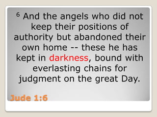 Jude 1:66 And the angels who did not keep their positions of authority but abandoned their own home -- these he has kept in darkness, bound with everlasting chains for judgment on the great Day.