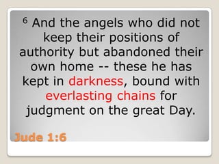 Jude 1:66 And the angels who did not keep their positions of authority but abandoned their own home -- these he has kept in darkness, bound with everlasting chains for judgment on the great Day.