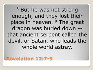 Revelation 12:7-98But he was not strong enough, and they lost their place in heaven. 9 The great dragon was hurled down -- that ancient serpent called the devil, or Satan, who leads the whole world astray.