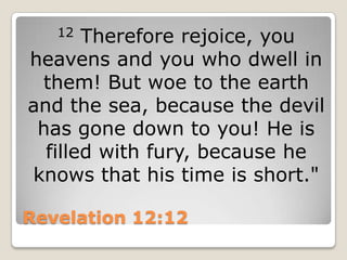 Revelation 12:1212 Therefore rejoice, you heavens and you who dwell in them! But woe to the earth and the sea, because the devil has gone down to you! He is filled with fury, because he knows that his time is short."