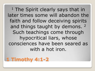 1 Timothy 4:1-21 The Spirit clearly says that in later times some will abandon the faith and follow deceiving spirits and things taught by demons. 2 Such teachings come through hypocritical liars, whose consciences have been seared as with a hot iron.