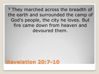 Revelation 20:7-109 They marched across the breadth of the earth and surrounded the camp of God's people, the city he loves. But fire came down from heaven and devoured them.