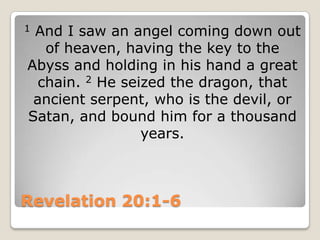 Revelation 20:1-61 And I saw an angel coming down out of heaven, having the key to the Abyss and holding in his hand a great chain. 2 He seized the dragon, that ancient serpent, who is the devil, or Satan, and bound him for a thousand years.