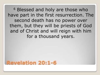 Revelation 20:1-66 Blessed and holy are those who have part in the first resurrection. The second death has no power over them, but they will be priests of God and of Christ and will reign with him for a thousand years.