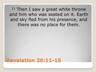 Revelation 20:11-1511 Then I saw a great white throne and him who was seated on it. Earth and sky fled from his presence, and there was no place for them.