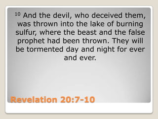 Revelation 20:7-1010 And the devil, who deceived them, was thrown into the lake of burning sulfur, where the beast and the false prophet had been thrown. They will be tormented day and night for ever and ever. 