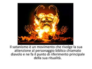 Il satanismo è un movimento che rivolge la sua attenzione al personaggio biblico chiamato diavolo e ne fa il punto di riferimento principale della sua ritualità.