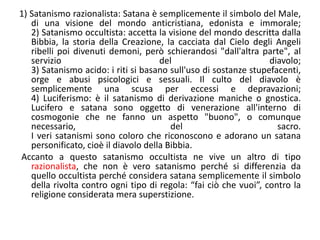 1) Satanismo razionalista: Satana è semplicemente il simbolo del Male, di una visione del mondo anticristiana, edonista e immorale;2) Satanismo occultista: accetta la visione del mondo descritta dalla Bibbia, la storia della Creazione, la cacciata dal Cielo degli Angeli ribelli poi divenuti demoni, però schierandosi "dall'altra parte", al servizio del diavolo;3) Satanismo acido: i riti si basano sull'uso di sostanze stupefacenti, orge e abusi psicologici e sessuali. Il culto del diavolo è semplicemente una scusa per eccessi e depravazioni;4) Luciferismo: è il satanismo di derivazione maniche o gnostica. Lucifero e satana sono oggetto di venerazione all'interno di cosmogonie che ne fanno un aspetto "buono", o comunque necessario, del sacro.I veri satanismi sono coloro che riconoscono e adorano un satana personificato, cioè il diavolo della Bibbia. Accanto a questo satanismo occultista ne vive un altro di tipo razionalista, che non è vero satanismo perché si differenzia da quello occultista perché considera satana semplicemente il simbolo della rivolta contro ogni tipo di regola: “fai ciò che vuoi”, contro la religione considerata mera superstizione.