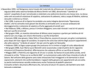 La cronaca• Novembre 1995: nel Bolognese viene trovato del materiale da utilizzare per riti esoterici in casa di un seguace della setta satanica fondata da Marco Dimitri nel 1982, denominata “i bambini di satana”, sospettato di aver narcotizzato e violentato una sedicenne durante una messa nera. La stessa setta sarà accusata di violazione di sepolcro, sottrazione di cadavere, ratto a scopo di libidine, violenza sessuale e violenza su minori.• Nel 1996, la procura di La Spezia ha condotto una vasta indagine denominata “Operazione Diablo”, che ha coinvolto nove giovani dai diciotto ai ventisette anni. Le accuse andavano dal danneggiamento e violazione di sepolcro al furto aggravato di arredi sacri• Nel febbraio 1996, a Milano, presso il cimitero Maggiore, sono stati ritrovati i resti di riti satanici fatti con sacrifici di animali• Nel giugno 1996, un maestro elementare di Milano viene sorpreso a parlare per telefono di riti satanici con una maga, con chiaro riferimento a sacrifici di bambini• Gennaio 1998: due giovani, Fabio Tollis e Chiara Marino, escono di casa per una gita e scompaiono; poco dopo altri due ragazzi di suicidano. Si scoprirà che sono due vittime degli assassini appartenenti alla setta satanica “ le Bestie di satana” che per anni ha agito nel Varesotto• Febbraio 1999: la Digos scopre gruppi che praticano riti in cimiteri e luoghi di culto abbandonati• Nel giugno 2000, Suor Maria Laura Mainetti viene assassinata a colpi di pietre da tre ragazzine minorenni di Chiavenna (Sondrio). Affermeranno che volevano offrire un sacrificio al diavolo • Maggio 2005: a Palermo una ragazzina di 14 assi si suicida. Sul banco di scuola della suicida, verrà ritrovata la scritta: “Enless se ne va.Morte 666”. La numerazione usata nella frase rimanda al culto di Satana. Nel cellulare della giovane sono state rintracciate frasi inneggianti a riti demoniaci e strani soprannomi, elementi che confermerebbero i rapporti della giovane con appartenenti ad una setta.Le poche testimonianze raccolte evidenziano anche l’esistenza di pedofili satanismi.Cronache orribili e disumane affermano che, nel corso di alcuni riti satanici, dei bambini sono stati torturati e violentati.