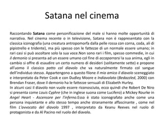 Satana nel cinemaRaccontando Satana come personificazione del male si hanno molte opportunità di narrativa. Nel cinema recente o in televisione, Satana non è rappresentato con la classica iconografia (una creatura antropomorfa dalla pelle rossa con corna, coda, ali di pipistrello e tridente), ma più spesso con le fattezze di un normale essere umano; in rari casi si può ascoltare solo la sua voce.Non sono rari i film, spesso commedie, in cui il demonio si presenta ad un essere umano col fine di accaparrarsi la sua anima, egli in cambio si offre di esaudire un certo numero di desideri (solitamente sette) e propone all’uomo il classico patto col diavolo che va naturalmente firmato col sangue dell’individuo stesso. Appartengono a questo filone Il mio amico il diavolo sceneggiato e interpretato da Peter Cook e con Dudley Moore e Indiavolato (Bedazzled, 2000) con Brendan Fraser, dove il demonio ha le fattezze sensuali di Elizabeth Hurley.In alcuni casi il diavolo non vuole essere riconosciuto, ecco quindi che Robert De Niro si presenta come Louis Cyphre (che in inglese suona come Lucifero) a Mickey Rourke in Angel Heart - Ascensore per l'inferno.Esso è stato iconografato anche come una persona inquietante e allo stesso tempo anche stranamente affascinante , come nel film L'avvocato del diavolo 1997 , interpretato da Keanu Reeves nel ruolo di protagonista e da Al Pacino nel ruolo del diavolo.