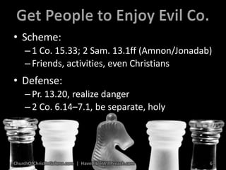 Get People to Enjoy Evil Co.Scheme:1 Co. 15.33; 2 Sam. 13.1ff (Amnon/Jonadab)Friends, activities, even ChristiansDefense:Pr. 13.20, realize danger2 Co. 6.14–7.1, be separate, holyChurchOfChristInGalena.com  |  HaveBibleWillPreach.com6