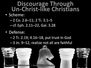 Discourage ThroughUn-Christ-like ChristiansScheme:2 Co. 2.6–11; 2 Ti. 3.1–5cf. Eph. 2.11–22, Gal. 3.28Defense:2 Ti. 2.19; 4.16–18, put trust in God3 Jn. 9–12, realize not all are faithfulChurchOfChristInGalena.com  |  HaveBibleWillPreach.com7