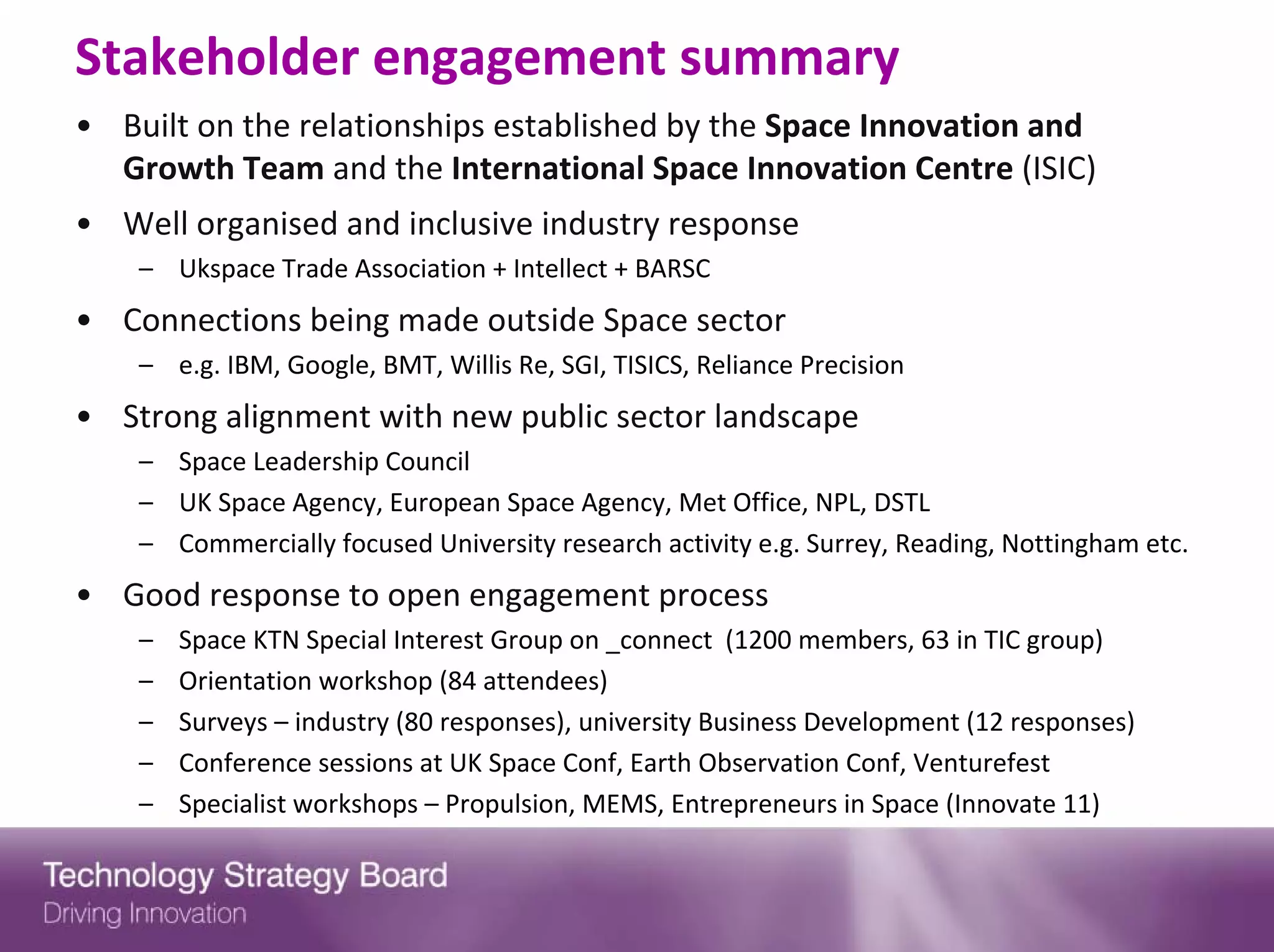 Stakeholder engagement summary
• Built on the relationships established by the Space Innovation and 
  Growth Team and the International Space Innovation Centre (ISIC)
• Well organised and inclusive industry response
    – Ukspace Trade Association + Intellect + BARSC
• Connections being made outside Space sector
    – e.g. IBM, Google, BMT, Willis Re, SGI, TISICS, Reliance Precision
• Strong alignment with new public sector landscape
    – Space Leadership Council
    – UK Space Agency, European Space Agency, Met Office, NPL, DSTL
    – Commercially focused University research activity e.g. Surrey, Reading, Nottingham etc.
• Good response to open engagement process
    –   Space KTN Special Interest Group on _connect  (1200 members, 63 in TIC group)
    –   Orientation workshop (84 attendees)
    –   Surveys – industry (80 responses), university Business Development (12 responses)
    –   Conference sessions at UK Space Conf, Earth Observation Conf, Venturefest
    –   Specialist workshops – Propulsion, MEMS, Entrepreneurs in Space (Innovate 11)
 