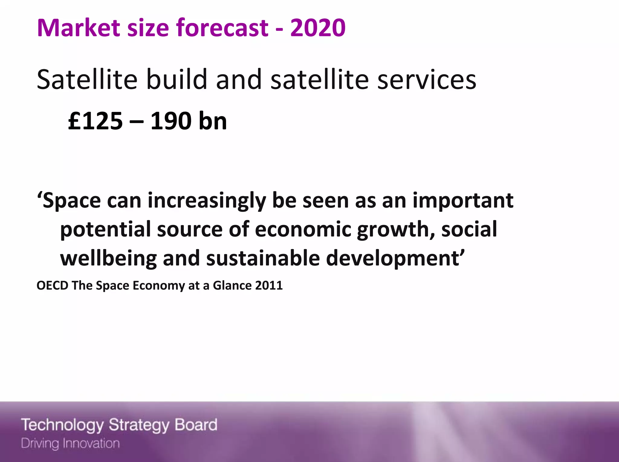 Market size forecast ‐ 2020
Satellite build and satellite services
    £125 – 190 bn

‘Space can increasingly be seen as an important 
  potential source of economic growth, social 
  wellbeing and sustainable development’
OECD The Space Economy at a Glance 2011
 