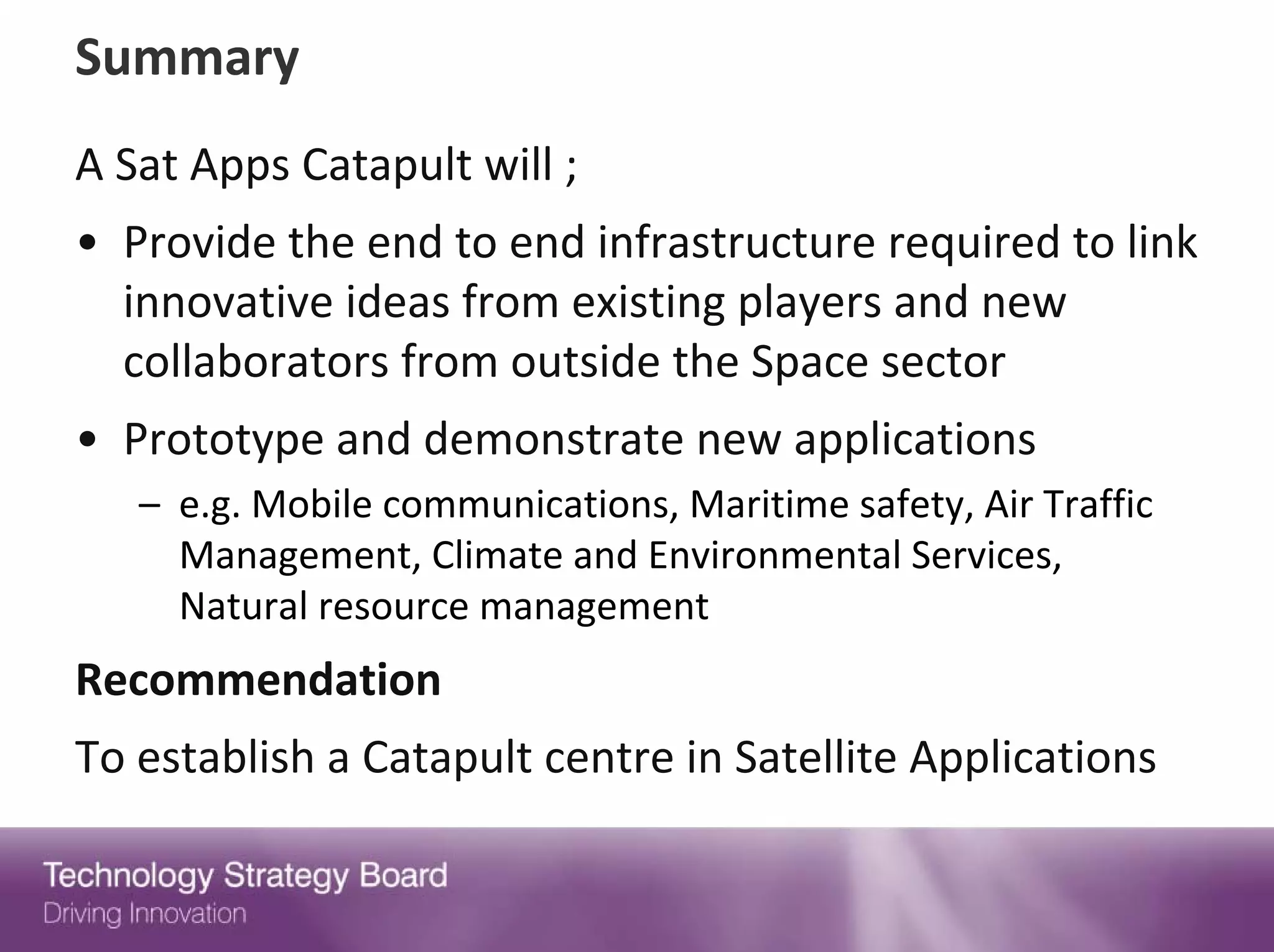 Summary
A Sat Apps Catapult will ;
• Provide the end to end infrastructure required to link 
  innovative ideas from existing players and new 
  collaborators from outside the Space sector
• Prototype and demonstrate new applications 
   – e.g. Mobile communications, Maritime safety, Air Traffic 
     Management, Climate and Environmental Services, 
     Natural resource management
Recommendation
To establish a Catapult centre in Satellite Applications
 