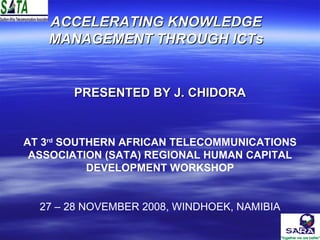 ACCELERATING KNOWLEDGE MANAGEMENT THROUGH ICTs PRESENTED BY J. CHIDORA AT 3 rd  SOUTHERN AFRICAN TELECOMMUNICATIONS ASSOCIATION (SATA) REGIONAL HUMAN CAPITAL DEVELOPMENT WORKSHOP 27 – 28 NOVEMBER 2008, WINDHOEK, NAMIBIA 
