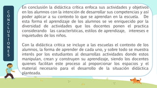 En conclusión la didáctica crítica enfoca sus actividades y objetivos
en los alumnos con la intención de desarrollar sus competencias y así
poder aplicar a su contexto lo que se aprendan en la escuela. De
esta forma el aprendizaje de los alumnos se ve enriquecido por la
diversidad de actividades que los docentes ponen el practica
considerando las características, estilos de aprendizaje, intereses e
inquietudes de los niños.
Con la didáctica critica se incluye a las escuelas el contexto de los
alumnos, la forma de aprender de cada uno, y sobre todo se muestra
interés por los estudiantes al desarrollas actividades donde estos
manipulan, crean y construyen su aprendizaje, siendo los docentes
quienes facilitan este proceso al proporcionar los espacios y el
material necesario para el desarrollo de la situación didáctica
planteada.
C
O
N
C
L
U
S
I
O
N
E
S
 