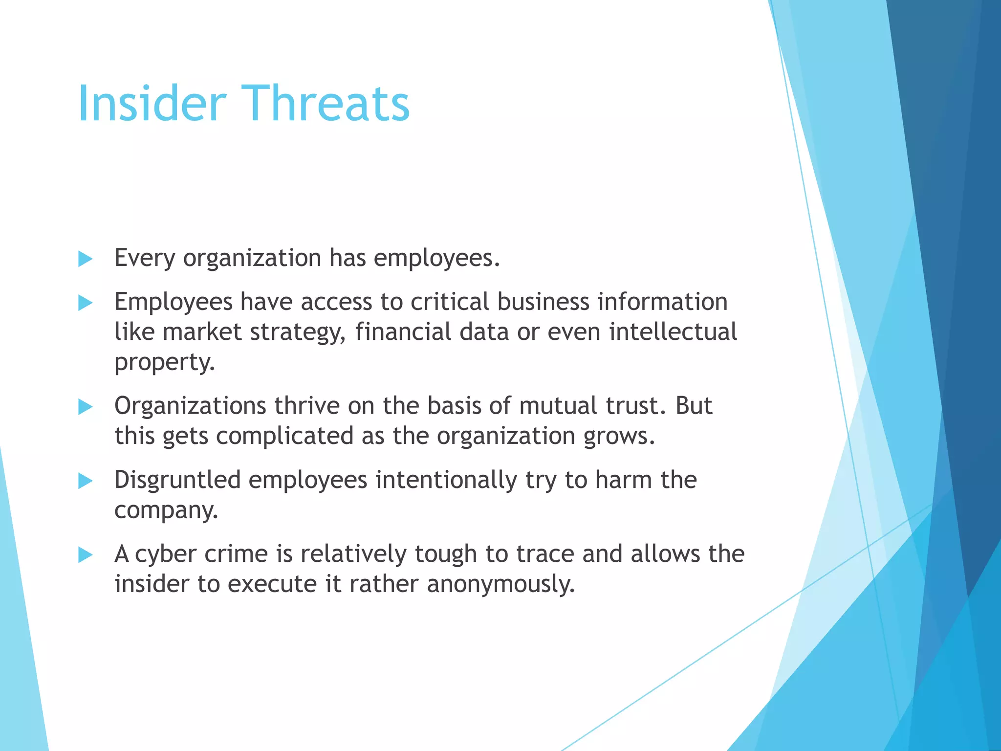 Insider Threats
Every organization has employees.
Employees have access to critical business information
like market strategy, financial data or even intellectual
property.
Organizations thrive on the basis of mutual trust. But
this gets complicated as the organization grows.
Disgruntled employees intentionally try to harm the
company.
A cyber crime is relatively tough to trace and allows the
insider to execute it rather anonymously.