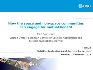 How the space and non-space communities
can engage for mutual benefit
Alan Brunstrom
Liaison Officer, European Centre for Satellite Applications and
Telecommunications, Harwell
TechUK
Satellite Applications and Services Conference
London, 2nd October 2015
 