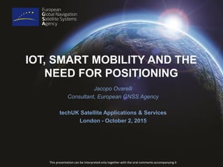 IOT, SMART MOBILITY AND THE
NEED FOR POSITIONING
Jacopo Ovarelli
Consultant, European GNSS Agency
techUK Satellite Applications & Services
London - October 2, 2015
This presentation can be interpreted only together with the oral comments accompanying it
 