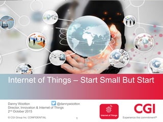 © CGI Group Inc. CONFIDENTIAL
Internet of Things – Start Small But Start
Danny Wootton @dannywootton
Director, Innovation & Internet of Things
2nd October 2015
Internet of Things
1
 
