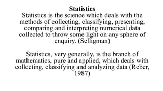 Statistics
Statistics is the science which deals with the
methods of collecting, classifying, presenting,
comparing and interpreting numerical data
collected to throw some light on any sphere of
enquiry. (Selligman)
Statistics, very generally, is the branch of
mathematics, pure and applied, which deals with
collecting, classifying and analyzing data (Reber,
1987)
 