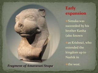 Simuka was
succeeded by his
brother Kanha
(also known
as Krishna), who
extended the
kingdom up to
Nashik in
the west.
Early
expansion
 