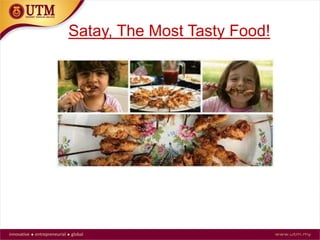 When To Eat Satay
 Satay is mostly eaten in the late evening and served
warm
 It can be served as an appetizer or make meal out of it
by adding rice and vegetable
 The food is also safe for pregnant women but its
advisable not to eat road side satay, most especially
during pregnancy due to hygiene issue
 Be careful where you buy and eat satay. Avoid to buy
and eat satay in a poor hygiene environment.
 