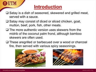 Introduction
Satay is a dish of seasoned, skewered and grilled meat,
served with a sauce.
 Satay may consist of diced or sliced chicken, goat,
mutton, beef, pork, fish, other meats.
 The more authentic version uses skewers from the
midrib of the coconut palm frond, although bamboo
skewers are often used.
 These are grilled or barbecued over a wood or charcoal
fire, then served with various spicy seasonings.
 