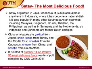 Satay- The Most Delicious Food!
 Satay originated in Java, Indonesia. It is available almost
anywhere in Indonesia, where it has become a national dish.
It is also popular in many other Southeast Asian countries,
including Malaysia, Singapore, Brunei, Thailand, the
Philippines, as well as in Suriname and the Netherlands, as
Indonesia and Suriname are former Dutch colonies.
 Close analogues are yakitori from
Japan, shish kebab from Turkey and
the Middle East, shashlik from the
Caucasus, chuanr from China, and
sosatie from South Africa.
 It is listed at number 14 on World's
50 most delicious foods readers' poll
complied by CNN Go in 2011
 