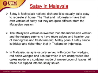 Satay in Malaysia
 Satay is Malaysia’s national dish and it is actually quite easy
to recreate at home. The Thai and Indonesians have their
own version of satay but they are quite different from the
Malaysian version.
 The Malaysian version is sweeter than the Indonesian version
and the recipes seems to have more spices and heavier use
of lemongrass and fresh turmeric. Malay peanut satay sauce
is thicker and richer than that in Thailand or Indonesia.
 In Malaysia, satay is usually served with cucumber wedges,
red onion wedges and ketupat which is are compressed rice
cakes made in a container made of woven coconut leaves. All
these are dipped into the satay sauce.
 