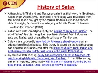 History of Satay
 Although both Thailand and Malaysia claim it as their own, it’s
Southeast Asian origin was in Java, Indonesia. There satay was
developed from the Indian kebab brought by the Muslim traders. Even
India cannot claim its origin, for there it was a legacy of Middle Eastern
influence.
— Jennifer Brennan (1988).
 A dish with widespread popularity, the origins of satay are unclear. The
word "satay" itself is thought to have been derived from Indonesian:
sate and Malay: saté or satai both perhaps of Tamil origin.
 Satay was supposedly invented by Javanese street vendors as an
adaptation of Indian kebabs. This theory is based on the fact that satay
has become popular in Java after the influx of Muslim Tamil Indian and
Arab immigrants to Dutch East Indies in the early 19th century.
 By the late 19th century, satay has crossed the Strait of Malacca into
neighbouring Malaysia, Singapore, and Thailand. In the 19th century,
the term migrated, presumably with Malay immigrants from the Dutch
East Indies, to South Africa, where it is known as sosatie.
 