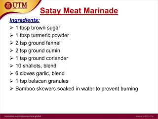 Satay Meat Marinade
Ingredients:
 1 tbsp brown sugar
 1 tbsp turmeric powder
 2 tsp ground fennel
 2 tsp ground cumin
 1 tsp ground coriander
 10 shallots, blend
 6 cloves garlic, blend Fig: Row Satay
 1 tsp belacan granules
 Bamboo skewers soaked in water to prevent burning
 