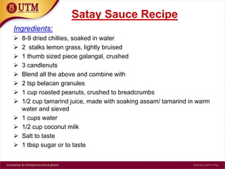 Satay Sauce Recipe
Ingredients:
 8-9 dried chillies, soaked in water
 2 stalks lemon grass, lightly bruised
 1 thumb sized piece galangal, crushed
 3 candlenuts
 Blend all the above and combine with
 2 tsp belacan granules
 1 cup roasted peanuts, crushed to breadcrumbs
 1/2 cup tamarind juice, made with soaking assam/ tamarind in warm
water and sieved
 1 cups water
 1/2 cup coconut milk
 Salt to taste
 1 tbsp sugar or to taste
 