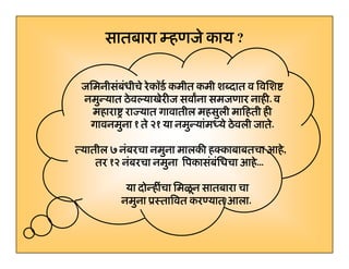 सातबारा म्हणजे काय ?
जिमनीसंबंधीचे रे कॉडर् कमीत कमी शब्दात व िविश
जिमनीसबधीचे
नमुन्यात ठे वल्याखेरीज सवाना समजणार नाही. व
नाही.
महारा राज्यात गावातील महसुली मािहती ही
ु
गावनमुना १ ते २१ या नमुन्यांमध्ये ठे वली जाते.
त्यातील ७ नंबरचा नमना मालकी हक्काबाबतचा आहे ,
नबरचा नमुना
आह,
आह
तर १२ नंबरचा नमुना िपकासंबंिधचा आहे ...
...
या दोन्हींचा िमळू न सातबारा चा
दोन्हीचा िमळन
नमुना ूःतािवत करण्यात आला.
आला.

3

 