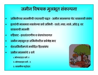 जमीन िवषयक मुलभूत संकल्पना
जिमनीच्या मालकीची रयतवारी प त - जमीन मालकाचा थेट शासनाशी संबंध
इतरांंची मालम ा नसलेेल्या सवर्र् जिमनी - रःतेे, न ा, नालेे, ओ े इ. वर
ि ी
ा,
ओढे
शासनाची मालकी
विहवाट - हःतांतरणीय व वंशपरं परागत
जमीन महसूल हा जिमनीवरील सवर्ौे भार
ह ू ह
शेतजिमनींमध्ये मयार्िदत िहतसंबंध
जमीन मालकांचे ३ वगर्
१. भोगवटदार वगर् -१

२. भोगवटदार वगर्र् - २
ो
३. शासकीय पट्टे दार

4

 