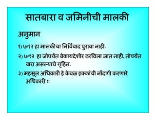 सातबारा व जिमनीची मालकी
अनुमान
ु
१) ७/१२ हा मालकीचा िनिवर्वाद पुरावा नाही.
२) ७/१२ हा जोपयत बेकायदे शीर ठरिवला जात नाही, तोपयत
खरा असल्याचे गृिहत.
ृ
३) महसूल अिधकारी हे कवळ हक्कांची नोंदणी करणारे
े
अिधकारी !!

6

 