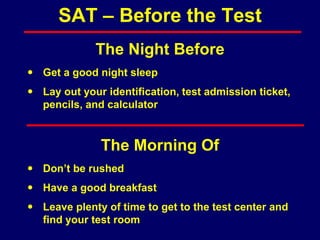 The Night Before
 Get a good night sleep
 Lay out your identification, test admission ticket,
pencils, and calculator
The Morning Of
 Don’t be rushed
 Have a good breakfast
 Leave plenty of time to get to the test center and
find your test room
SAT – Before the Test
 