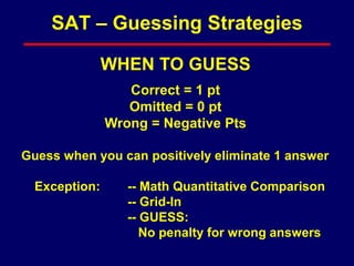 WHEN TO GUESS
Correct = 1 pt
Omitted = 0 pt
Wrong = Negative Pts
Guess when you can positively eliminate 1 answer
Exception: -- Math Quantitative Comparison
-- Grid-In
-- GUESS:
No penalty for wrong answers
SAT – Guessing Strategies
 